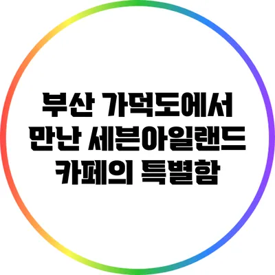 부산 가덕도에서 만난 세븐아일랜드 카페의 특별함