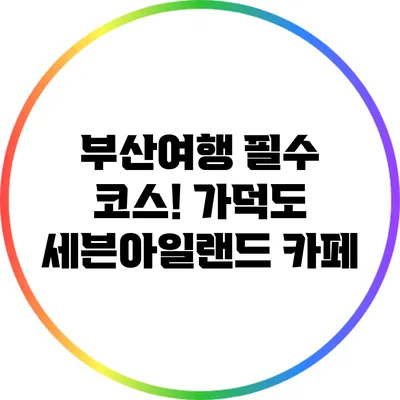 부산여행 필수 코스! 가덕도 세븐아일랜드 카페