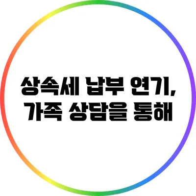 상속세 납부 연기, 가족 상담을 통해