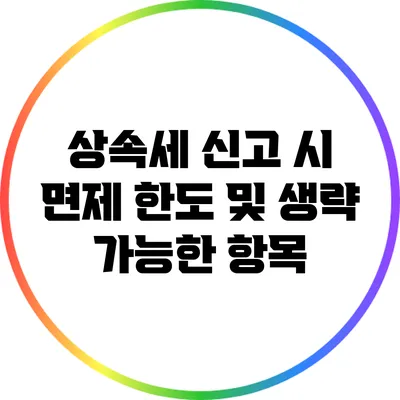 상속세 신고 시 면제 한도 및 생략 가능한 항목