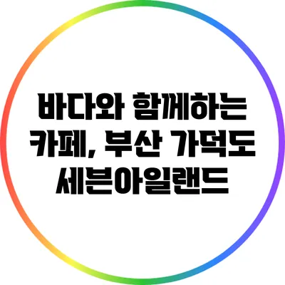 바다와 함께하는 카페, 부산 가덕도 세븐아일랜드