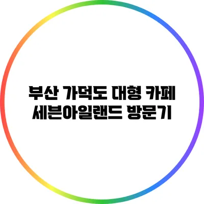 부산 가덕도 대형 카페 세븐아일랜드 방문기
