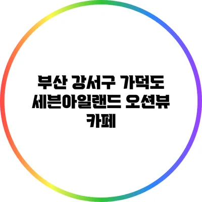 부산 강서구 가덕도 세븐아일랜드 오션뷰 카페
