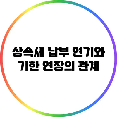 상속세 납부 연기와 기한 연장의 관계