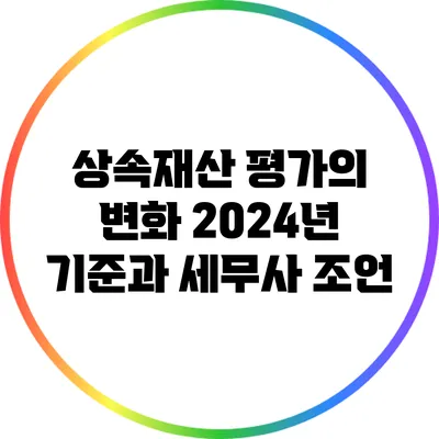 상속재산 평가의 변화: 2024년 기준과 세무사 조언