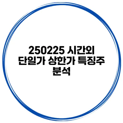 250225 시간외 단일가 상한가 특징주 분석